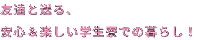 友達と送る、安心＆楽しい学生寮での暮らし！